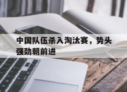 星空体育中国-中国队伍杀入淘汰赛，势头强劲朝前进