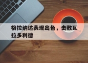 星空体育中国-格拉纳达表现出色，击败瓦拉多利德