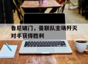 星空体育官网-鲁尼破门，曼联队主场歼灭对手获得胜利