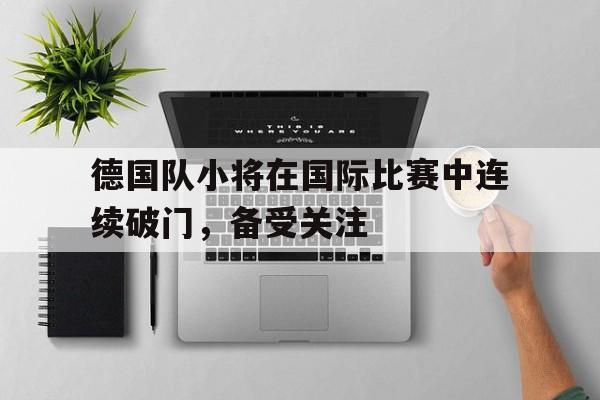 德国队小将在国际比赛中连续破门，备受关注